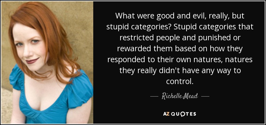 What were good and evil, really, but stupid categories? Stupid categories that restricted people and punished or rewarded them based on how they responded to their own natures, natures they really didn't have any way to control. - Richelle Mead