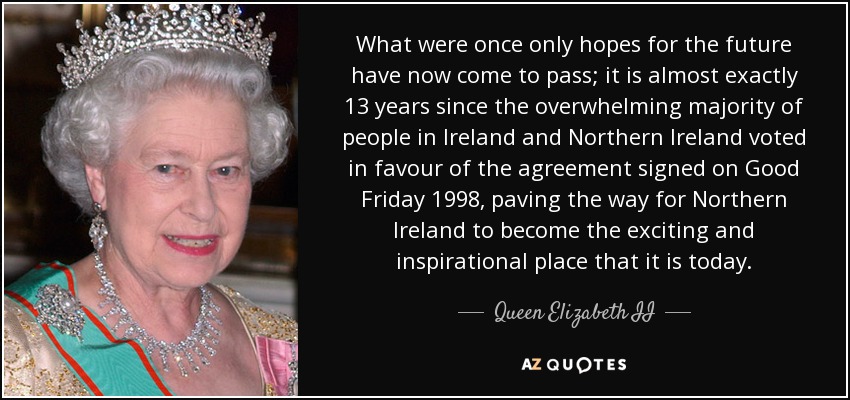 What were once only hopes for the future have now come to pass; it is almost exactly 13 years since the overwhelming majority of people in Ireland and Northern Ireland voted in favour of the agreement signed on Good Friday 1998, paving the way for Northern Ireland to become the exciting and inspirational place that it is today. - Queen Elizabeth II