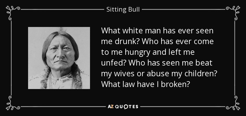 What white man has ever seen me drunk? Who has ever come to me hungry and left me unfed? Who has seen me beat my wives or abuse my children? What law have I broken? - Sitting Bull