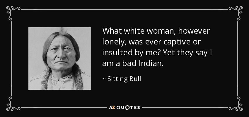 What white woman, however lonely, was ever captive or insulted by me? Yet they say I am a bad Indian. - Sitting Bull