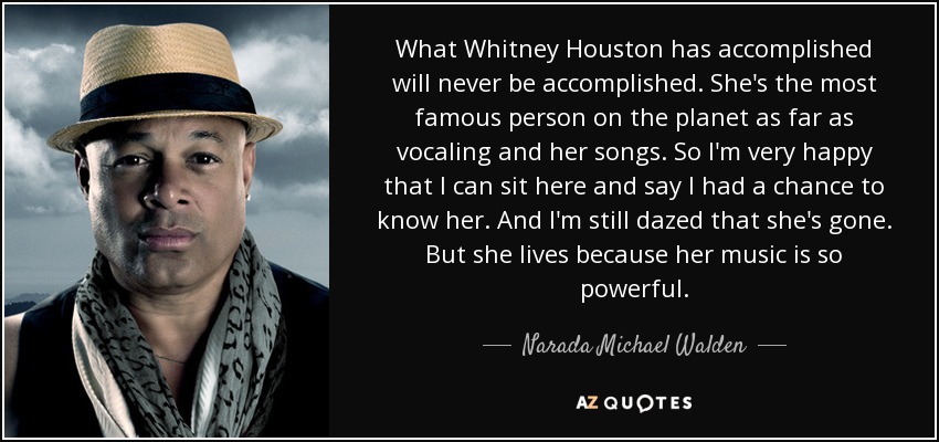 What Whitney Houston has accomplished will never be accomplished. She's the most famous person on the planet as far as vocaling and her songs. So I'm very happy that I can sit here and say I had a chance to know her. And I'm still dazed that she's gone. But she lives because her music is so powerful. - Narada Michael Walden