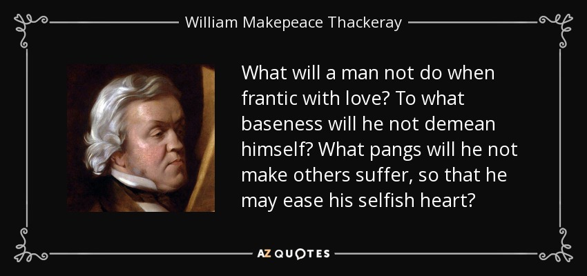 What will a man not do when frantic with love? To what baseness will he not demean himself? What pangs will he not make others suffer, so that he may ease his selfish heart? - William Makepeace Thackeray