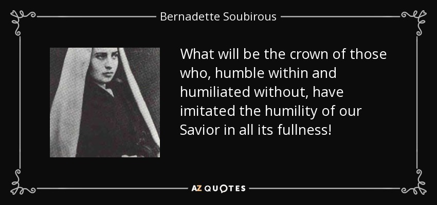 What will be the crown of those who, humble within and humiliated without, have imitated the humility of our Savior in all its fullness! - Bernadette Soubirous