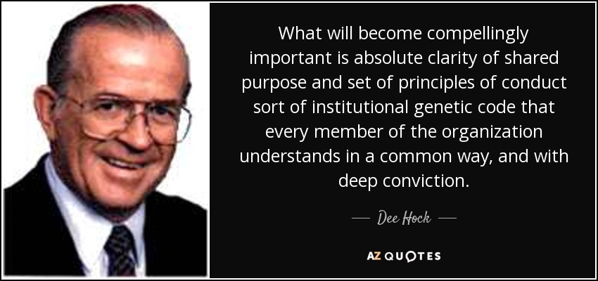What will become compellingly important is absolute clarity of shared purpose and set of principles of conduct sort of institutional genetic code that every member of the organization understands in a common way, and with deep conviction. - Dee Hock