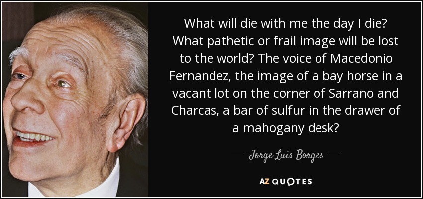 What will die with me the day I die? What pathetic or frail image will be lost to the world? The voice of Macedonio Fernandez, the image of a bay horse in a vacant lot on the corner of Sarrano and Charcas, a bar of sulfur in the drawer of a mahogany desk? - Jorge Luis Borges