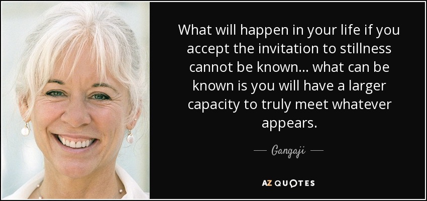 What will happen in your life if you accept the invitation to stillness cannot be known ... what can be known is you will have a larger capacity to truly meet whatever appears. - Gangaji