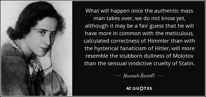 What will happen once the authentic mass man takes over, we do not know yet, although it may be a fair guess that he will have more in common with the meticulous, calculated correctness of Himmler than with the hysterical fanaticism of Hitler, will more resemble the stubborn dullness of Molotov than the sensual vindictive cruelty of Stalin. - Hannah Arendt