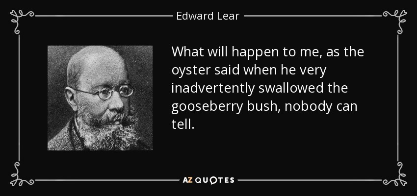 What will happen to me, as the oyster said when he very inadvertently swallowed the gooseberry bush, nobody can tell. - Edward Lear