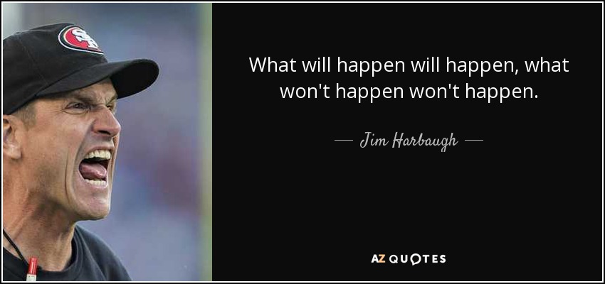 What will happen will happen, what won't happen won't happen. - Jim Harbaugh