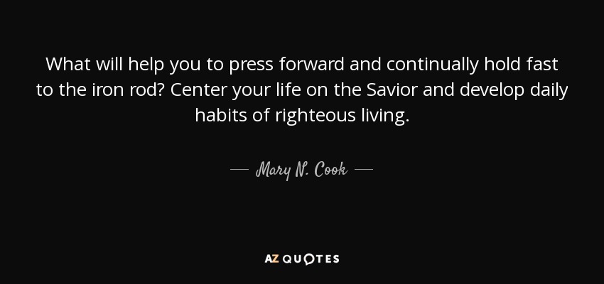 What will help you to press forward and continually hold fast to the iron rod? Center your life on the Savior and develop daily habits of righteous living. - Mary N. Cook