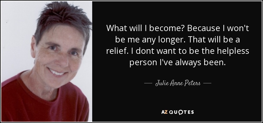 What will I become? Because I won't be me any longer. That will be a relief. I dont want to be the helpless person I've always been. - Julie Anne Peters