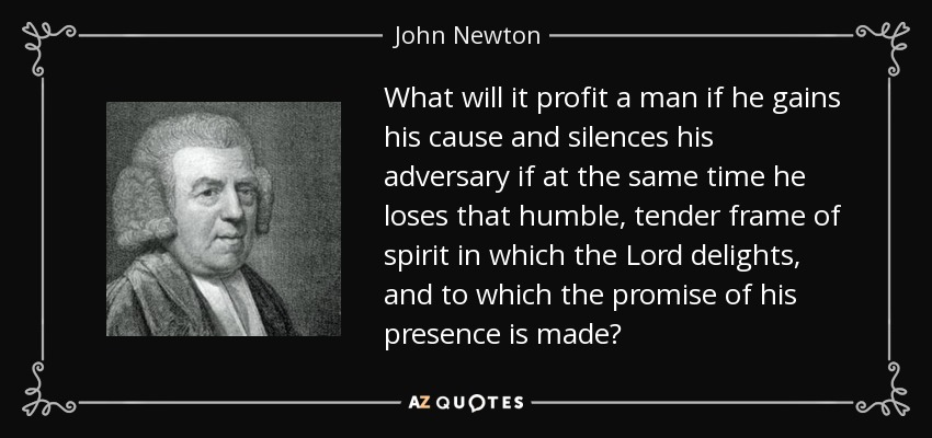 What will it profit a man if he gains his cause and silences his adversary if at the same time he loses that humble, tender frame of spirit in which the Lord delights, and to which the promise of his presence is made? - John Newton