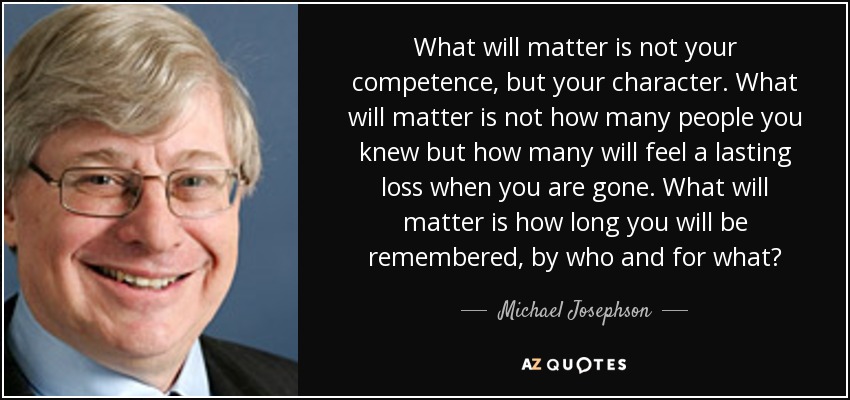 What will matter is not your competence, but your character. What will matter is not how many people you knew but how many will feel a lasting loss when you are gone. What will matter is how long you will be remembered, by who and for what? - Michael Josephson