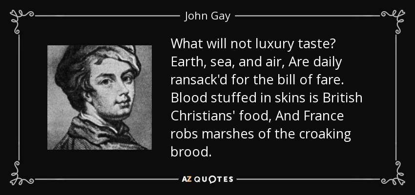 What will not luxury taste? Earth, sea, and air, Are daily ransack'd for the bill of fare. Blood stuffed in skins is British Christians' food, And France robs marshes of the croaking brood. - John Gay