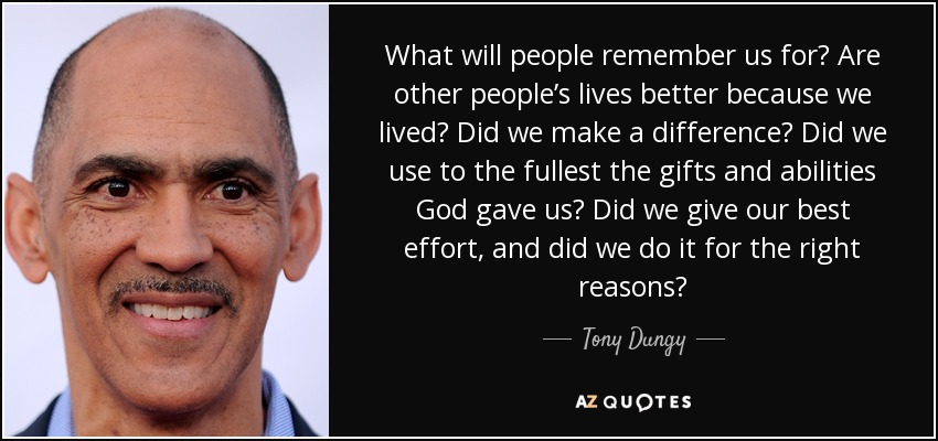 What will people remember us for? Are other people’s lives better because we lived? Did we make a difference? Did we use to the fullest the gifts and abilities God gave us? Did we give our best effort, and did we do it for the right reasons? - Tony Dungy