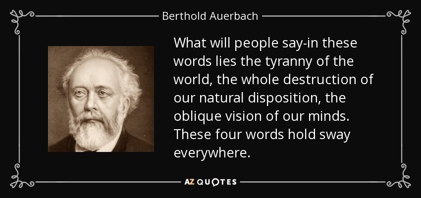 What will people say-in these words lies the tyranny of the world, the whole destruction of our natural disposition, the oblique vision of our minds. These four words hold sway everywhere. - Berthold Auerbach