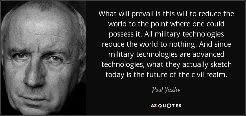 What will prevail is this will to reduce the world to the point where one could possess it. All military technologies reduce the world to nothing. And since military technologies are advanced technologies, what they actually sketch today is the future of the civil realm. - Paul Virilio