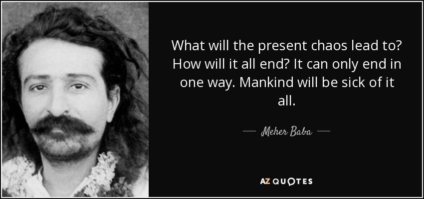 What will the present chaos lead to? How will it all end? It can only end in one way. Mankind will be sick of it all. - Meher Baba