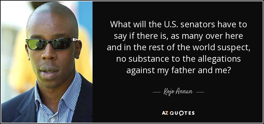 What will the U.S. senators have to say if there is, as many over here and in the rest of the world suspect, no substance to the allegations against my father and me? - Kojo Annan
