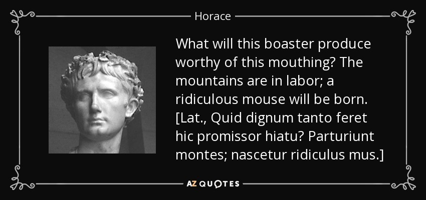 What will this boaster produce worthy of this mouthing? The mountains are in labor; a ridiculous mouse will be born. [Lat., Quid dignum tanto feret hic promissor hiatu? Parturiunt montes; nascetur ridiculus mus.] - Horace