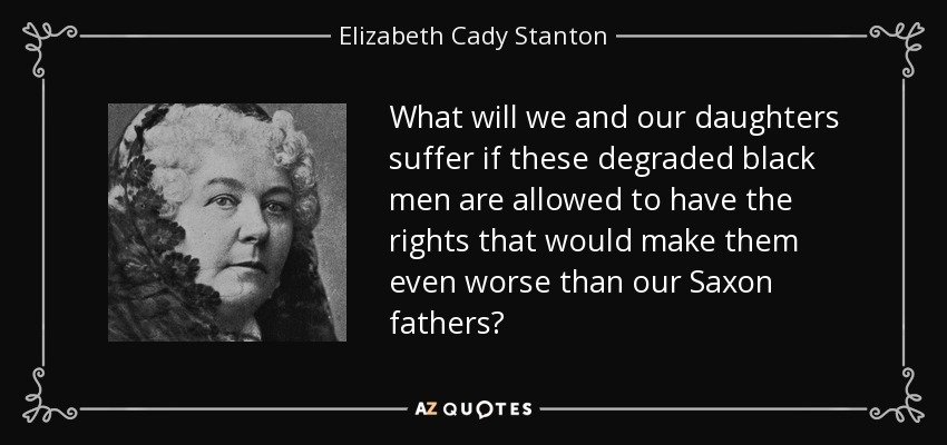 What will we and our daughters suffer if these degraded black men are allowed to have the rights that would make them even worse than our Saxon fathers? - Elizabeth Cady Stanton