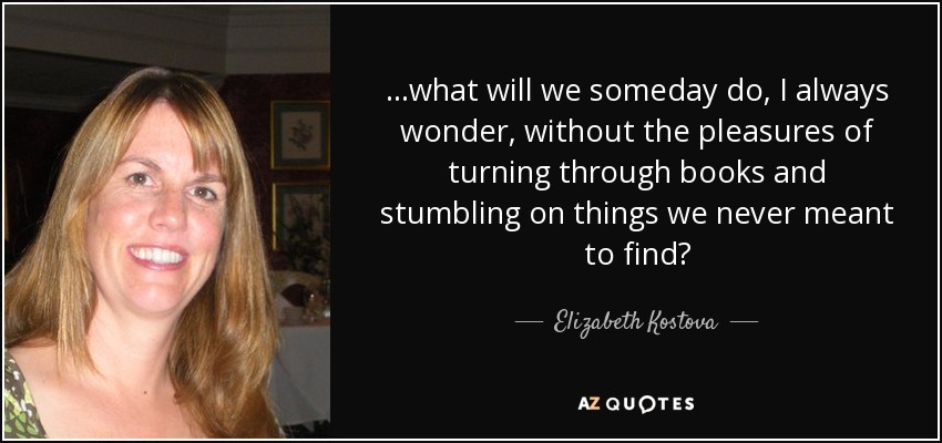 ...what will we someday do, I always wonder, without the pleasures of turning through books and stumbling on things we never meant to find? - Elizabeth Kostova