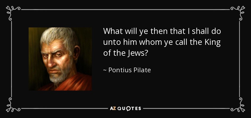 What will ye then that I shall do unto him whom ye call the King of the Jews? - Pontius Pilate