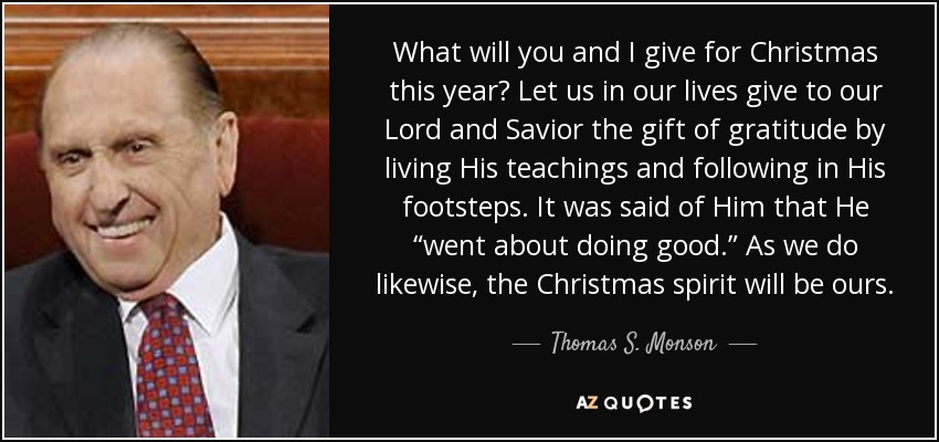 What will you and I give for Christmas this year? Let us in our lives give to our Lord and Savior the gift of gratitude by living His teachings and following in His footsteps. It was said of Him that He “went about doing good.” As we do likewise, the Christmas spirit will be ours. - Thomas S. Monson