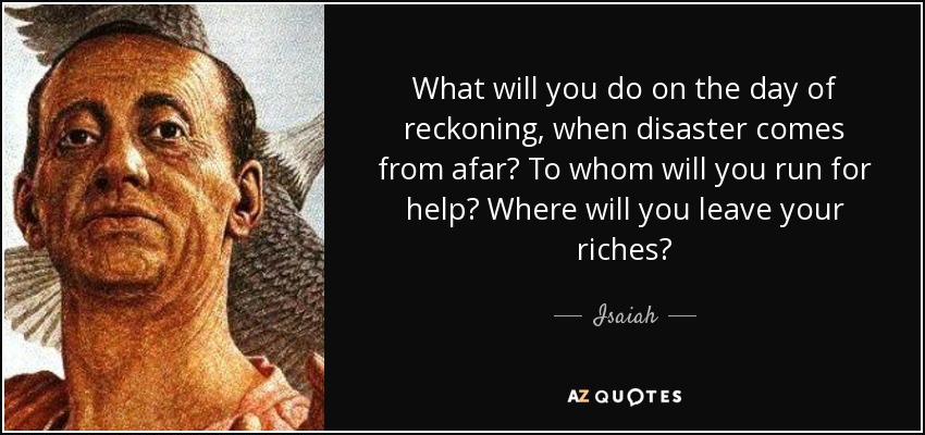 What will you do on the day of reckoning, when disaster comes from afar? To whom will you run for help? Where will you leave your riches? - Isaiah