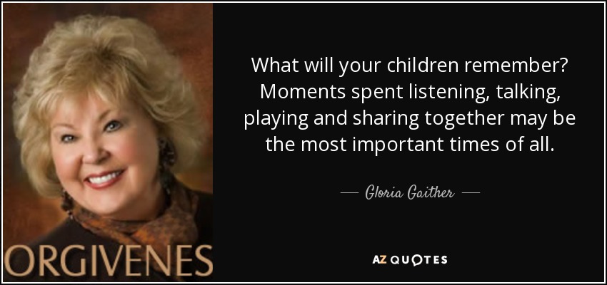 What will your children remember? Moments spent listening, talking, playing and sharing together may be the most important times of all. - Gloria Gaither