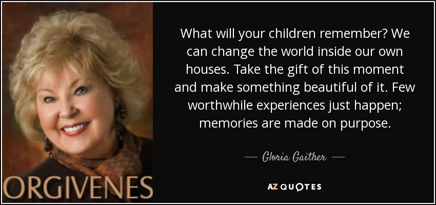 What will your children remember? We can change the world inside our own houses. Take the gift of this moment and make something beautiful of it. Few worthwhile experiences just happen; memories are made on purpose. - Gloria Gaither