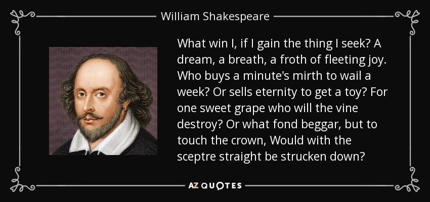 What win I, if I gain the thing I seek? A dream, a breath, a froth of fleeting joy. Who buys a minute's mirth to wail a week? Or sells eternity to get a toy? For one sweet grape who will the vine destroy? Or what fond beggar, but to touch the crown, Would with the sceptre straight be strucken down? - William Shakespeare