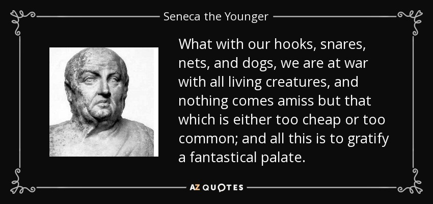 What with our hooks, snares, nets, and dogs, we are at war with all living creatures, and nothing comes amiss but that which is either too cheap or too common; and all this is to gratify a fantastical palate. - Seneca the Younger