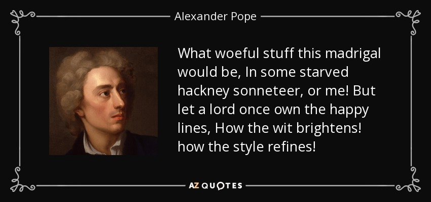 What woeful stuff this madrigal would be, In some starved hackney sonneteer, or me! But let a lord once own the happy lines, How the wit brightens! how the style refines! - Alexander Pope