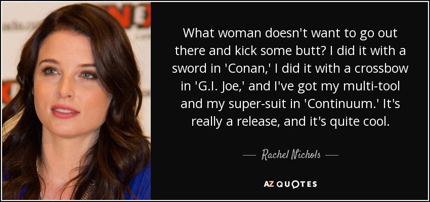 What woman doesn't want to go out there and kick some butt? I did it with a sword in 'Conan,' I did it with a crossbow in 'G.I. Joe,' and I've got my multi-tool and my super-suit in 'Continuum.' It's really a release, and it's quite cool. - Rachel Nichols