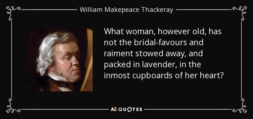What woman, however old, has not the bridal-favours and raiment stowed away, and packed in lavender, in the inmost cupboards of her heart? - William Makepeace Thackeray