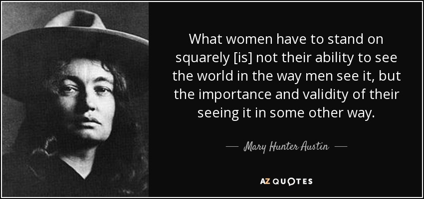What women have to stand on squarely [is] not their ability to see the world in the way men see it, but the importance and validity of their seeing it in some other way. - Mary Hunter Austin