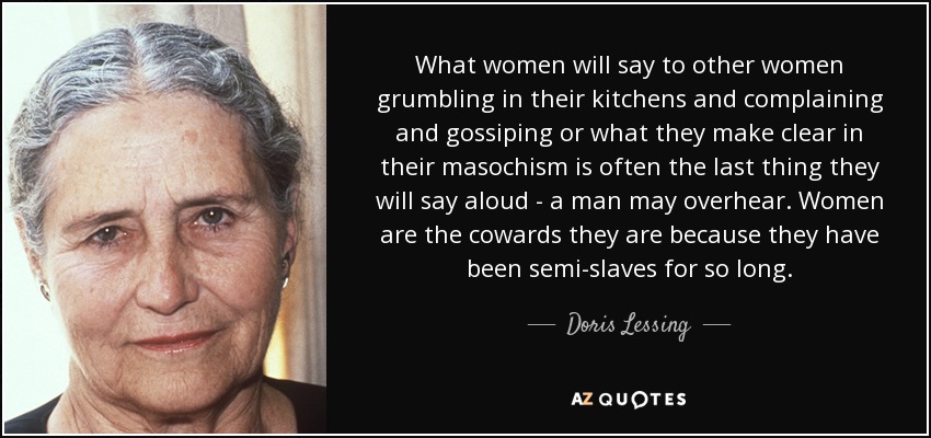 What women will say to other women grumbling in their kitchens and complaining and gossiping or what they make clear in their masochism is often the last thing they will say aloud - a man may overhear. Women are the cowards they are because they have been semi-slaves for so long. - Doris Lessing