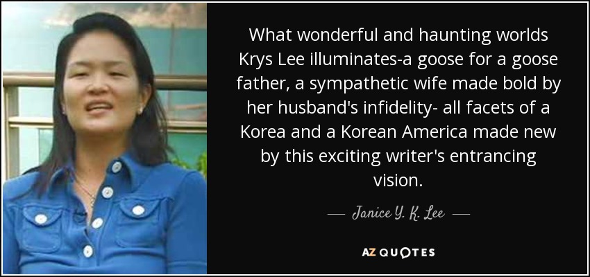 What wonderful and haunting worlds Krys Lee illuminates-a goose for a goose father, a sympathetic wife made bold by her husband's infidelity- all facets of a Korea and a Korean America made new by this exciting writer's entrancing vision. - Janice Y. K. Lee