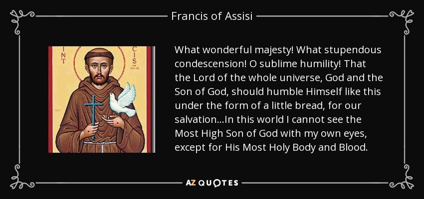 What wonderful majesty! What stupendous condescension! O sublime humility! That the Lord of the whole universe, God and the Son of God, should humble Himself like this under the form of a little bread, for our salvation ...In this world I cannot see the Most High Son of God with my own eyes, except for His Most Holy Body and Blood. - Francis of Assisi