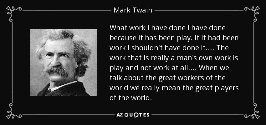 What work I have done I have done because it has been play. If it had been work I shouldn't have done it. . . . The work that is really a man's own work is play and not work at all. . . . When we talk about the great workers of the world we really mean the great players of the world. - Mark Twain