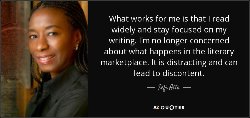 What works for me is that I read widely and stay focused on my writing. I'm no longer concerned about what happens in the literary marketplace. It is distracting and can lead to discontent. - Sefi Atta