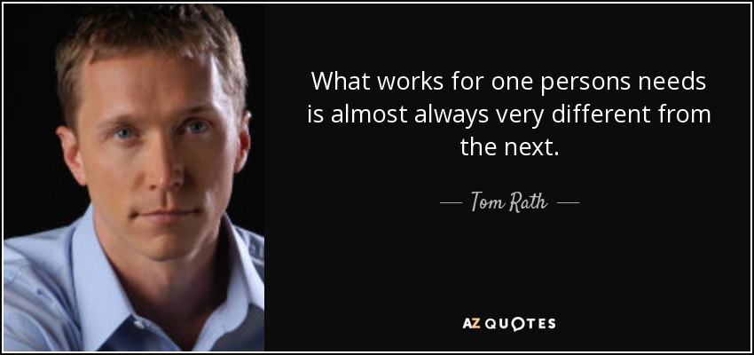 What works for one persons needs is almost always very different from the next. - Tom Rath