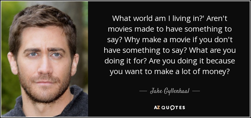 What world am I living in?' Aren't movies made to have something to say? Why make a movie if you don't have something to say? What are you doing it for? Are you doing it because you want to make a lot of money? - Jake Gyllenhaal