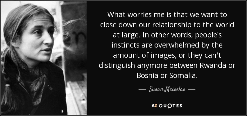 What worries me is that we want to close down our relationship to the world at large. In other words, people's instincts are overwhelmed by the amount of images, or they can't distinguish anymore between Rwanda or Bosnia or Somalia. - Susan Meiselas