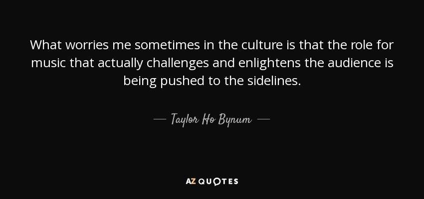 What worries me sometimes in the culture is that the role for music that actually challenges and enlightens the audience is being pushed to the sidelines. - Taylor Ho Bynum