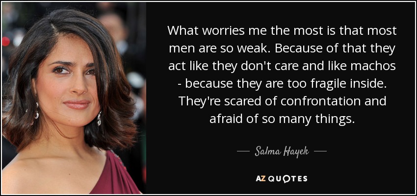 What worries me the most is that most men are so weak. Because of that they act like they don't care and like machos - because they are too fragile inside. They're scared of confrontation and afraid of so many things. - Salma Hayek