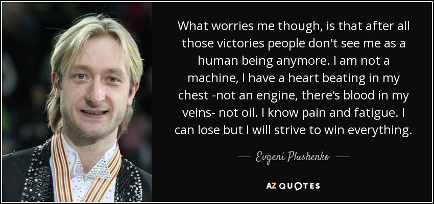 What worries me though, is that after all those victories people don't see me as a human being anymore. I am not a machine, I have a heart beating in my chest -not an engine, there's blood in my veins- not oil. I know pain and fatigue. I can lose but I will strive to win everything. - Evgeni Plushenko
