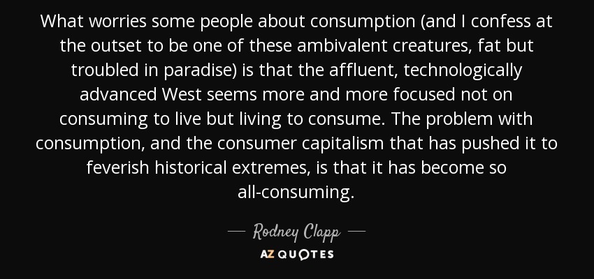 What worries some people about consumption (and I confess at the outset to be one of these ambivalent creatures, fat but troubled in paradise) is that the affluent, technologically advanced West seems more and more focused not on consuming to live but living to consume. The problem with consumption, and the consumer capitalism that has pushed it to feverish historical extremes, is that it has become so all-consuming. - Rodney Clapp