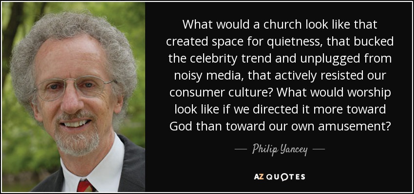 What would a church look like that created space for quietness, that bucked the celebrity trend and unplugged from noisy media, that actively resisted our consumer culture? What would worship look like if we directed it more toward God than toward our own amusement? - Philip Yancey